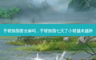 手臂抽脂要全麻吗，手臂抽脂七天了小臂越来越肿