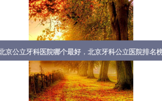 北京公立牙科医院哪个 *** ，北京牙科公立医院排名榜