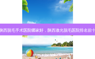 陕西脱毛手术医院哪家好，陕西激光脱毛医院排名前十