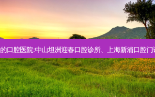 国内排名前3的口腔医院:中山坦洲迎春口腔诊所、上海新浦口腔门诊部上榜多年