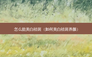 怎么能美白祛斑（如何美白祛斑养颜）