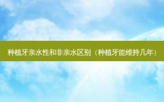 种植牙亲水性和非亲水区别（种植牙能维持几年）