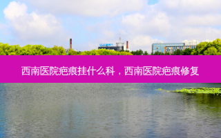 西南医院疤痕挂什么科，西南医院疤痕修复