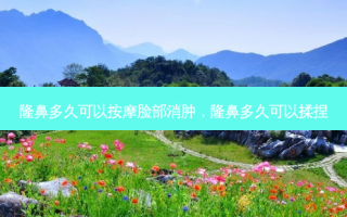 隆鼻多久可以 *** 脸部消肿，隆鼻多久可以揉捏