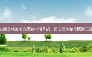 西安西美整形美容医院 *** 号码，西安西美整形医院正规吗