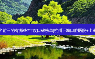 国内口腔医院排名前三的有哪些?年度口碑榜单|杭州下城口腔医院+上海茂菊口腔门诊部