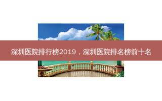 深圳医院排行榜2019，深圳医院排名榜前十名