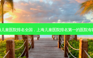 上海儿童医院排名全国，上海儿童医院 *** 的医院有哪些