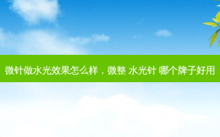 微针做水光效果怎么样，微整 水光针 哪个牌子好用