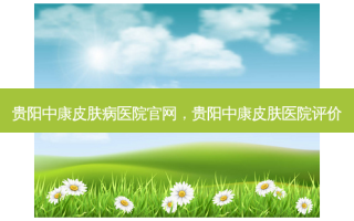 贵阳中康皮肤病医院官网，贵阳中康皮肤医院评价