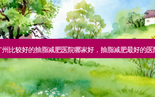 广州比较好的抽脂减肥医院哪家好，抽脂减肥 *** 的医院