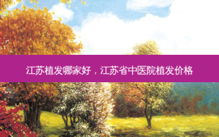 江苏植发哪家好，江苏省中医院植发价格