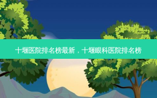 十堰医院排名榜最新，十堰眼科医院排名榜