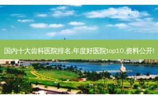 国内十大齿科医院排名,年度好医院top10,资料公开!