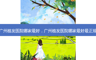 广州植发医院哪家 *** ，广州植发医院哪家 *** 最正规