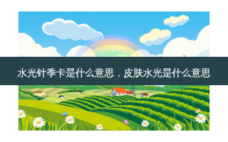 水光针季卡是什么意思，皮肤水光是什么意思