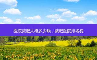 医院减肥大概多少钱，减肥医院排名榜