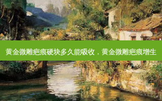 黄金微雕疤痕硬块多久能吸收，黄金微雕疤痕增生