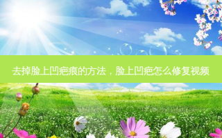 去掉脸上凹疤痕的 *** ，脸上凹疤怎么修复视频