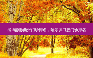 淄博静脉曲张门诊排名，哈尔滨口腔门诊排名