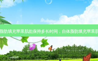 自体脂肪填充苹果肌能保持多长时间，自体脂肪填充苹果肌好吗