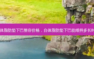 自体脂肪垫下巴整容价格，自体脂肪垫下巴能维持多长时间