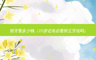矫牙要多少钱（25岁还有必要矫正牙齿吗）