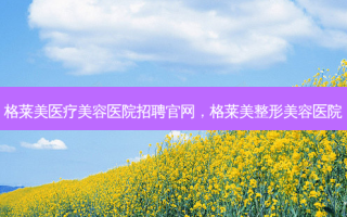 格莱美医疗美容医院招聘官网，格莱美整形美容医院