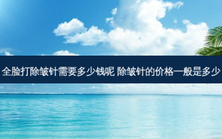 全脸打除皱针需要多少钱呢 除皱针的价格一般是多少