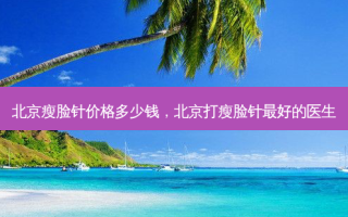 北京瘦脸针价格多少钱，北京打瘦脸针 *** 的医生