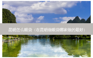 昆明怎么眼袋（在昆明做眼袋哪家做的好）