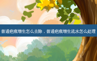 普通疤痕增生怎么去除，普通疤痕增生流水怎么处理