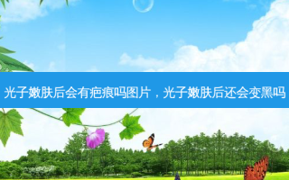 光子嫩肤后会有疤痕吗图片，光子嫩肤后还会变黑吗