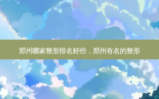 郑州哪家整形排名好些，郑州有名的整形