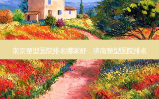 南京整型医院排名哪家好，济南整型医院排名