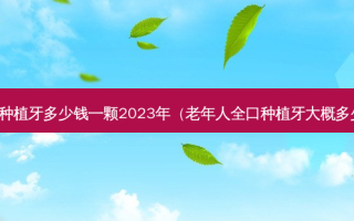 北京种植牙多少钱一颗2023年（老年人全口种植牙大概多少钱）