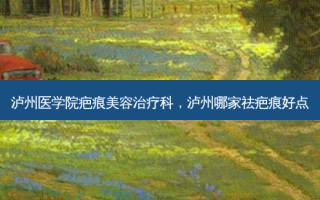 泸州医学院疤痕美容治疗科，泸州哪家祛疤痕好点
