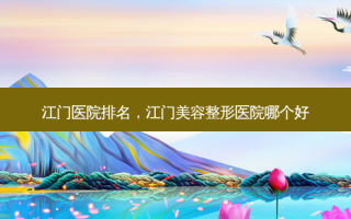 江门医院排名，江门美容整形医院哪个好