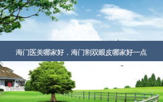 海门医美哪家好，海门割双眼皮哪家好一点