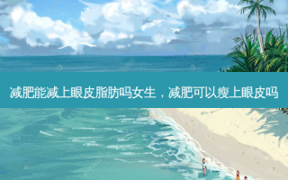减肥能减上眼皮脂肪吗女生，减肥可以瘦上眼皮吗
