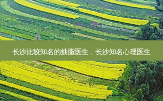 长 *** 较知名的抽脂医生，长沙知名心理医生