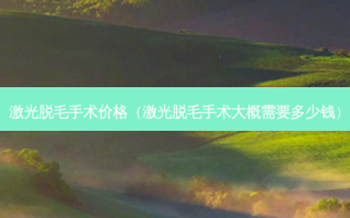 激光脱毛手术价格（激光脱毛手术大概需要多少钱）