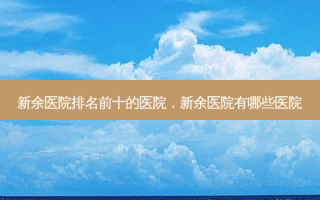 新余医院排名前十的医院，新余医院有哪些医院