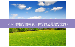 2023种植牙价格表（种牙好还是做牙套好）