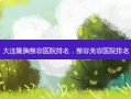 大连隆胸整容医院排名，整容美容医院排名