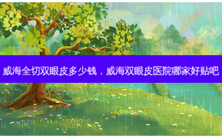 威海全切双眼皮多少钱，威海双眼皮医院哪家好贴吧