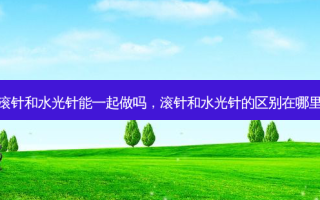 滚针和水光针能一起做吗，滚针和水光针的区别在哪里