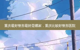 重庆 *** 整形 *** 是哪家，重庆比较好整形医院