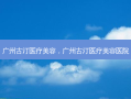 广州古汀医疗美容，广州古汀医疗美容医院