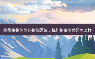 杭州格莱美美容整形医院，杭州格莱美整牙怎么样